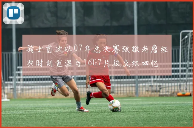 骑士首次以07年总决赛致敬老詹经典时刻重温与16G7片段交织回忆