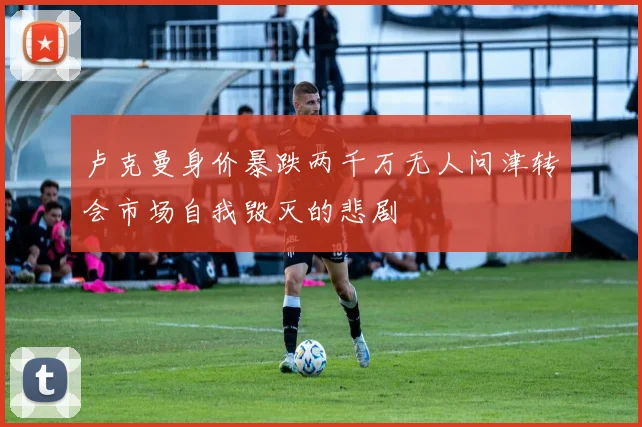 卢克曼身价暴跌两千万无人问津转会市场自我毁灭的悲剧