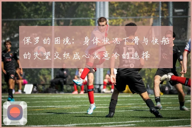 保罗的困境：身体状况下滑与快船的失望交织成心灰意冷的选择