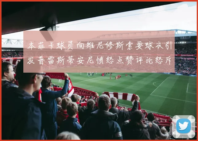 本菲卡球员向维尼修斯索要球衣引发普雷斯蒂安尼愤怒点赞评论怒斥队友