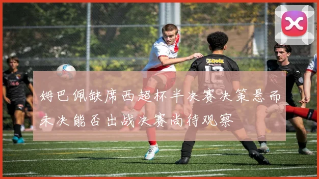 姆巴佩缺席西超杯半决赛决策悬而未决能否出战决赛尚待观察