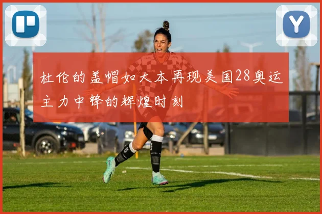 杜伦的盖帽如大本再现美国28奥运主力中锋的辉煌时刻