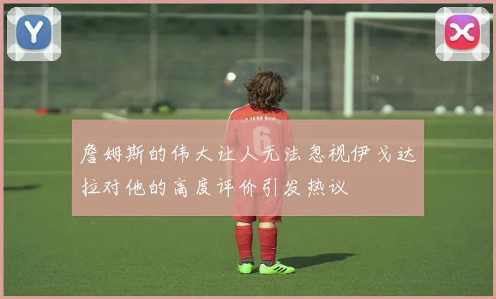 詹姆斯的伟大让人无法忽视伊戈达拉对他的高度评价引发热议