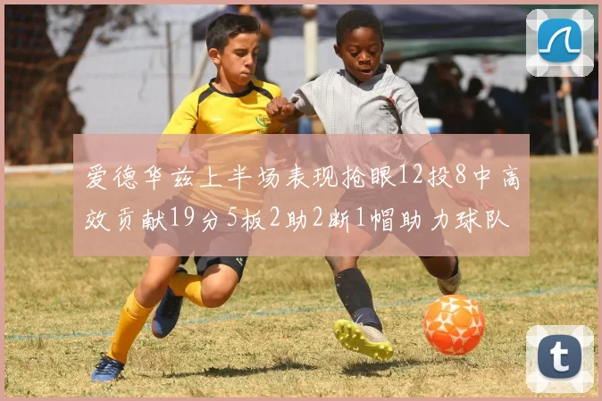 爱德华兹上半场表现抢眼12投8中高效贡献19分5板2助2断1帽助力球队