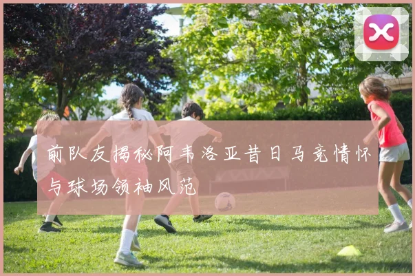 前队友揭秘阿韦洛亚昔日马竞情怀与球场领袖风范