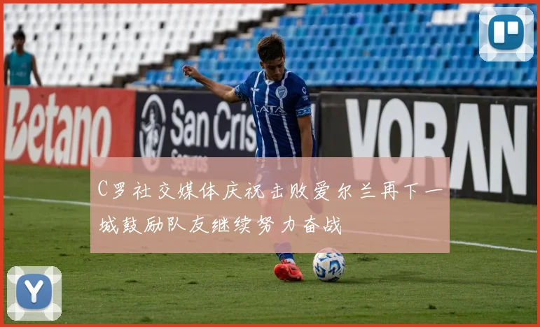 C罗社交媒体庆祝击败爱尔兰再下一城鼓励队友继续努力奋战