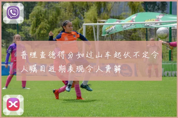 普理查德得分如过山车起伏不定令人瞩目近期表现令人费解