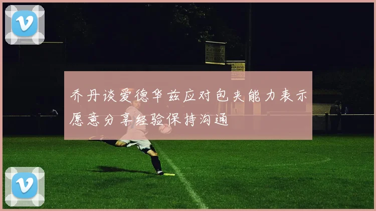 乔丹谈爱德华兹应对包夹能力表示愿意分享经验保持沟通