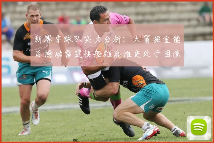 新赛季球队实力分析：火箭掘金能否撼动雷霆快船雄鹿谁更处于困境