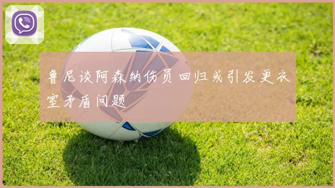 鲁尼谈阿森纳伤员回归或引发更衣室矛盾问题