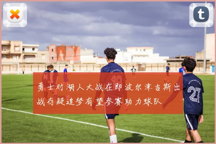 勇士对湖人大战在即波尔津吉斯出战存疑追梦有望参赛助力球队