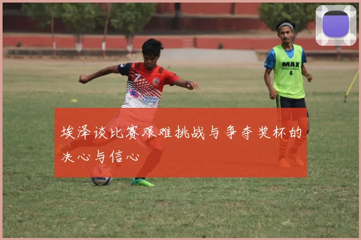 埃泽谈比赛艰难挑战与争夺奖杯的决心与信心